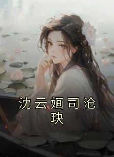 沈云婳司沧玦完整版《沈云婳司沧玦》全文最新阅读