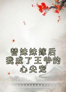 替妹妹嫁后我成了王爷的心尖宠[抖音]小说-花知夏花雪凝无删减阅读