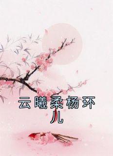 抖音爆款《云曦柔杨环儿》云曦柔杨环儿无广告阅读