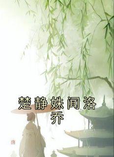 楚静姝闻洛乔《楚静姝闻洛乔》全文(楚静姝闻洛乔)章节免费阅读